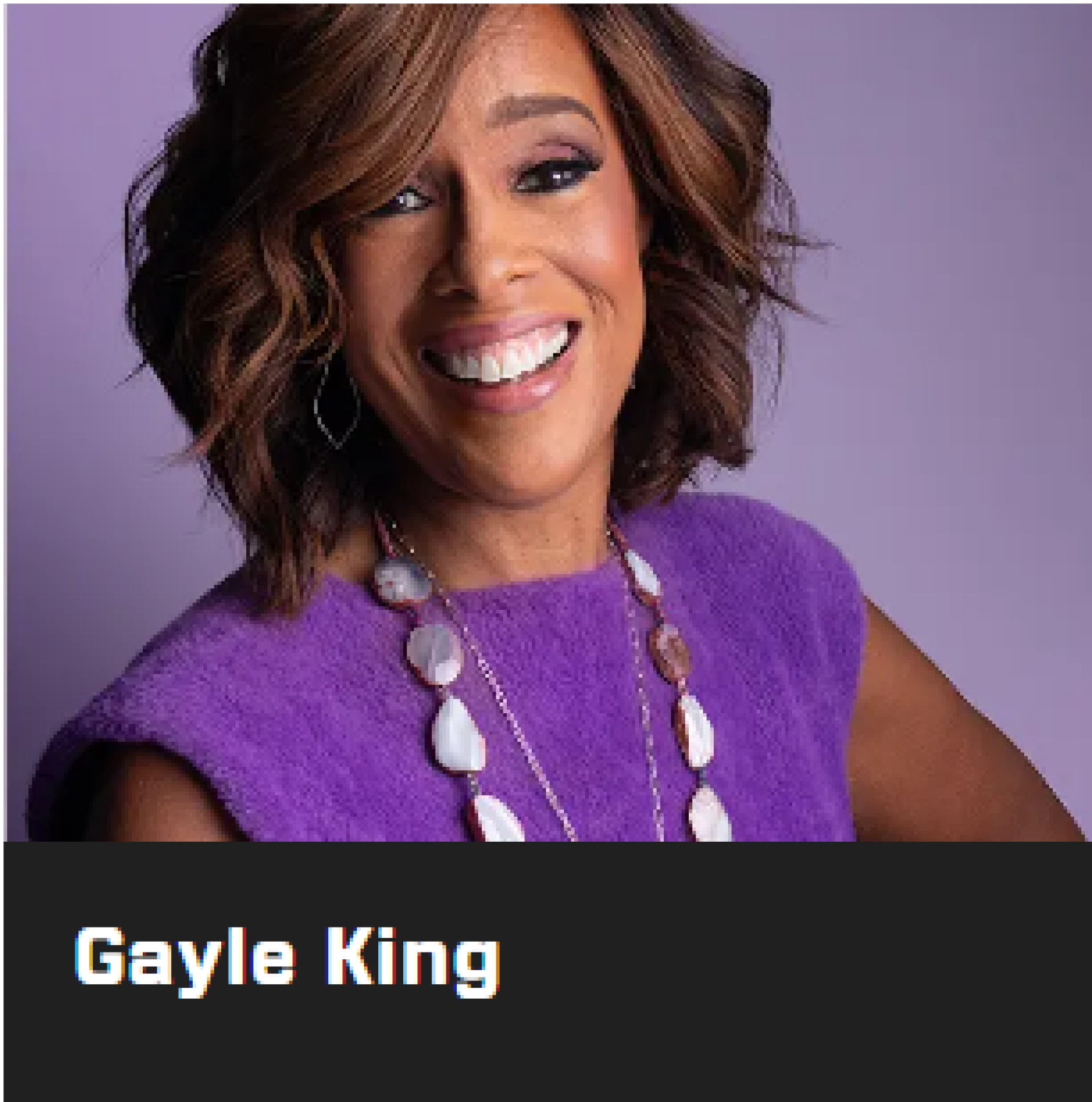 Gayle King  é uma jornalista premiada, coapresentadora do CBS Mornings , editora-geral do  Oprah Daily e apresentadora do programa Gayle King in the House  na rádio SiriusXM. Em uma carreira de décadas, King tem sido reconhecida como uma entrevistadora talentosa e compassiva, capaz de se destacar e criar conversas significativas.